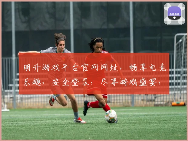 明升游戏平台官网网址，畅享电竞乐趣，安全登录，尽享游戏盛宴，不容错过