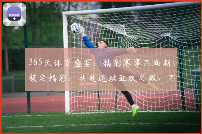 365天体育盛宴，精彩赛事不间断，锁定精彩，共赴运动狂欢之旅，不容错过