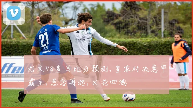 尤文vs皇马比分预测,皇家对决意甲霸主,悬念再起,火花四溅