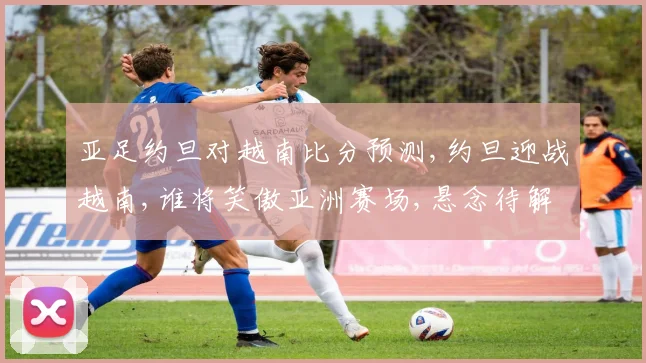亚足约旦对越南比分预测,约旦迎战越南,谁将笑傲亚洲赛场,悬念待解,一触即发,拭目以待