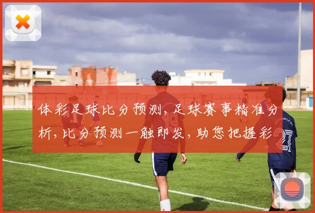 体彩足球比分预测,足球赛事精准分析,比分预测一触即发,助您把握彩市商机,喜中头奖